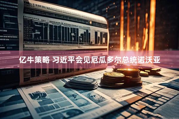 亿牛策略 习近平会见厄瓜多尔总统诺沃亚